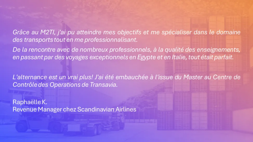 Grâce au M2TI, j'ai pu atteindre mes objectifs et me spécialiser dans le domaine des transports tout en me professionnalisant.  De la rencontre avec de nombreux professionnels, à la qualité des enseignements, en passant par des voyages exceptionnels en Egypte et en Italie, tout était parfait.   L'alternance est un vrai plus! J'ai été embauchée à l'issue du Master au Centre de Contrôle des Operations de Transavia. Raphaëlle K. Revenue Manager chez Scandinavian Airlines