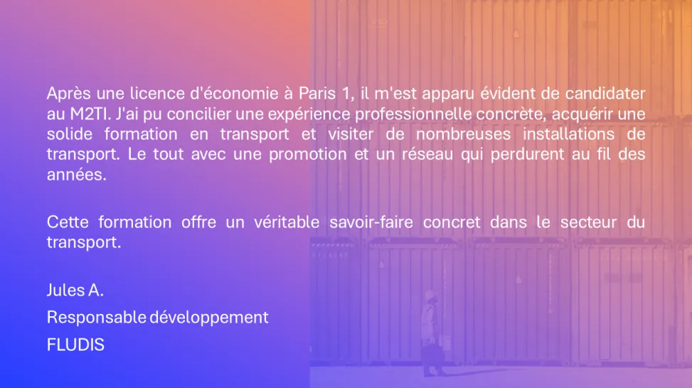 Après une licence d'économie à Paris 1, il m'est apparu évident de candidater au M2TI. J'ai pu concilier une expérience professionnelle concrète, acquérir une solide formation en transport et visiter de nombreuses installations de transport. Le tout avec une promotion et un réseau qui perdurent au fil des années. Cette formation offre un véritable savoir-faire concret dans le secteur du transport. Jules A. Responsable développement FLUDIS