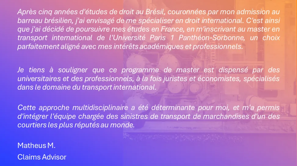 Après cinq années d'études de droit au Brésil, couronnées par mon admission au barreau brésilien, j'ai envisagé de me spécialiser en droit international. C'est ainsi que j'ai décidé de poursuivre mes études en France, en m'inscrivant au master en transport international de l'Université Paris 1 Panthéon-Sorbonne, un choix parfaitement aligné avec mes intérêts académiques et professionnels.  Je tiens à souligner que ce programme de master est dispensé par des universitaires et des professionnels.
